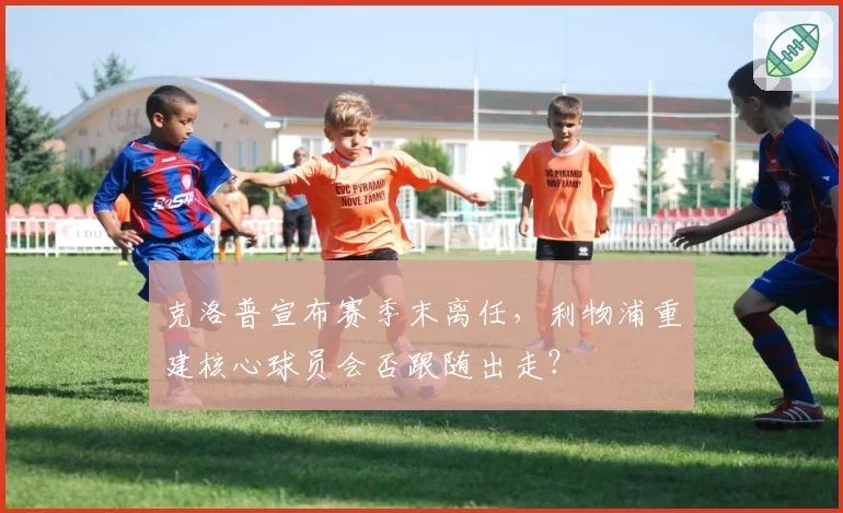 克洛普宣布赛季末离任，利物浦重建核心球员会否跟随出走？