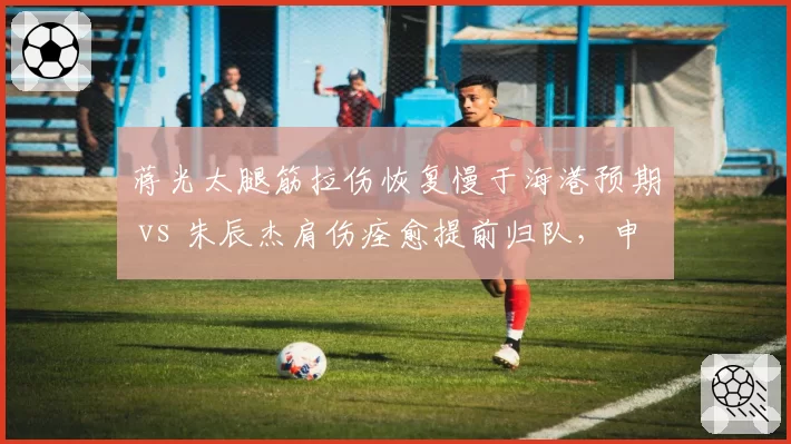 蒋光太腿筋拉伤恢复慢于海港预期 vs 朱辰杰肩伤痊愈提前归队，申花防线稳定性对比鲜明